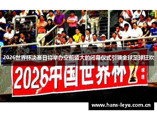 2026世界杯决赛日将举办空前盛大的闭幕仪式引领全球足球狂欢